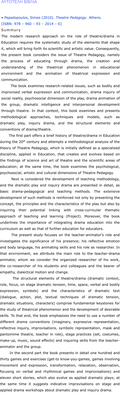 �������� ������   � Papadopoulos, Simos (2010). Theatre Pedagogy. Athens.  [ISBN: 978 � 960 � 93 � 2014 � 6] Summury The modern research approach on the role of theatre/drama in Education requires the systematic study of the elements that shape it, which will bring forth its scientific and artistic value. Consequently, the present book considers the issue of Theatre Pedagogy, namely the process of educating through drama, the creation and understanding of the theatrical phenomenon in educational environment and the animation of theatrical expression and communication.        The book examines research-related issues, such as bodily and improvised verbal expression and communication, drama inquiry of social reality, psychosocial dimension of the play, drama animation of the group, dramatic intelligence and interpersonal development through theatre. In that context, this book examines and presents methodological approaches, techniques and models, such as dramatic play, inquiry drama, and the structural elements and conventions of drama/theatre.         The first part offers a brief history of theatre/drama in Education during the 20th century and attempts a methodological analysis of the theory of Theatre Pedagogy, which is initially defined as a specialized discipline, applied in Education, that creates and evolves based on the findings of science and art of theatre and the scientific areas of education; at the same time, the book examines the psychological, psychosocial, artistic and cultural dimensions of Theatre Pedagogy.         Next is considered the development of teaching methodology, and the dramatic play and inquiry drama are presented in detail, as basic drama-pedagogical and teaching methods. The extensive development of such methods is reinforced not only by presenting the concept, the principles and the characteristics of the play but also by inquiring their potential linking with cross-curricular thematic approach of teaching and learning (Project). Moreover, the book underlines the importance of integrating drama education into the curriculum as well as that of further education for educators.         The present study focuses on the teacher-animator�s role and investigates the significance of his presence; his reflective emotion and body language, his animating skills and his role as researcher. In that environment, we attribute the main role to the teacher-drama animator, whom we consider the organized researcher of his work, the co-researcher of his students and colleagues and the bearer of empathy, dialectical motion and change.        The structural elements of theatre/drama (dramatic context, role, focus, on stage dramatic tension, time, space, verbal and bodily expression, symbols) and the characteristics of dramatic text (dialogue, action, plot, textual techniques of dramatic tension, dramatic situations, characters) comprise fundamental keystones for the study of theatrical phenomenon and the development of desirable skills. To that end, the book emphasizes the need to use a number of different drama conventions (imaginary, expressive representation, reflective inquiry, improvisations, symbolic representation, mask and pantomime theatre, teacher in role), stage practices (set, costumes, make-up, music, sound effects) and inquiring skills from the teacher-animator and the group.         In the second part the book presents in detail one hundred and thirty games and exercises (get-to know-you-games, games involving movement and expression, transformation, relaxation, observation, focusing on verbal and rhythmical games and improvisations) and eleven short stories, which also evolve as applied dramatic plays; at the same time it suggests indicative improvisations on stage and applied drama workshops about dramatic play and inquiry drama.
