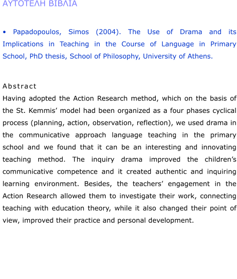 �������� ������  � Papadopoulos, Simos (2004). The Use of Drama and its Implications in Teaching in the Course of Language in Primary School, PhD thesis, School of Philosophy, University of Athens.    Abstract Having adopted the Action Research method, which on the basis of the St. Kemmis� model had been organized as a four phases cyclical process (planning, action, observation, reflection), we used drama in the communicative approach language teaching in the primary school and we found that it can be an interesting and innovating teaching method. The inquiry drama improved the children�s communicative competence and it created authentic and inquiring learning environment. Besides, the teachers� engagement in the Action Research allowed them to investigate their work, connecting teaching with education theory, while it also changed their point of view, improved their practice and personal development.