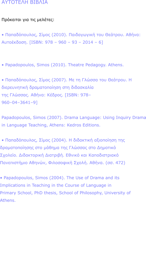       :    ,  (2010).   . : . [ISBN: 978  960  93  2014  6]     Papadopoulos, Simos (2010). Theatre Pedagogy. Athens.    ,  (2007).     .       . : . [ISBN: 978 9600436419]   Papadopoulos, Simos (2007). Drama Language: Using Inquiry Drama in Language Teaching, Athens: Kedros Editions.    ,  (2004).            .  .     ,  . . (. 472)    Papadopoulos, Simos (2004). The Use of Drama and its Implications in Teaching in the Course of Language in Primary School, PhD thesis, School of Philosophy, University of Athens.