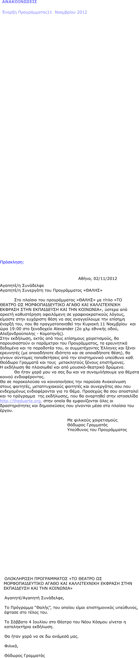 ΑΝΑΚΟΙΝΩΣΕΙΣ Έναρξη Προγράμματος11  Νοεμβρίου 2012                                   Πρόσκληση:  							Αθήνα, 02/11/2012 Αγαπητέ/η Συνάδελφε Αγαπητέ/η Συνεργάτη του Προγράμματος «ΘΑΛΗΣ»  Στο πλαίσιο του προγράμματος «ΘΑΛΗΣ» με τίτλο «ΤΟ ΘΕΑΤΡΟ ΩΣ ΜΟΡΦΟΠΑΙΔΕΥΤΙΚΟ ΑΓΑΘΟ ΚΑΙ ΚΑΛΛΙΤΕΧΝΙΚΗ ΕΚΦΡΑΣΗ ΣΤΗΝ ΕΚΠΑΙΔΕΥΣΗ ΚΑΙ ΤΗΝ ΚΟΙΝΩΝΙΑ», ύστερα από αρκετή καθυστέρηση οφειλόμενη σε γραφειοκρατικούς λόγους, είμαστε στην ευχάριστη θέση να σας αναγγείλουμε την επίσημη  έναρξή του, που θα πραγματοποιηθεί την Κυριακή 11 Νοεμβρίου  και ώρα 19:00 στο ξενοδοχείο Alexander (2o χλμ εθνικής οδού, Αλεξανδρούπολης - Κομοτηνής). Στην εκδήλωση, εκτός από τους επίσημους χαιρετισμούς, θα παρουσιαστούν οι παράμετροι του Προγράμματος, τα ερευνητικά δεδομένα και τα παραδοτέα του, οι συμμετέχοντες Έλληνες και ξένοι ερευνητές (με οποιαδήποτε ιδιότητα και σε οποιαδήποτε θέση), θα γίνουν σύντομες τοποθετήσεις από την επιστημονικό υπεύθυνο καθ. Θεόδωρο Γραμματά και τους  μετακλητούς ξένους επιστήμονες.  Η εκδήλωση θα πλαισιωθεί και από μουσικό-θεατρικό δρώμενο. Θα ήταν χαρά μου να σας δω και να συνομιλήσουμε για θέματα κοινού ενδιαφέροντος. Θα σε παρακαλούσα να κοινοποιήσεις την παρούσα Ανακοίνωση  στους φοιτητές, μεταπτυχιακούς φοιτητές και συνεργάτες σου που ενδεχομένως ενδιαφέρονται για το Θέμα. Προσεχώς θα σου αποσταλεί και το πρόγραμμα  της εκδήλωσης, που θα αναρτηθεί στην ιστοσελίδα http://theduarte.org, στην οποία θα εμφανίζονται όλες οι δραστηριότητες και δημοσιεύσεις που γίνονται μέσα στα πλαίσια του έργου.     Με φιλικούς χαιρετισμούς  Θόδωρος Γραμματάς Υπεύθυνος του Προγράμματος                               ΟΛΟΚΛΗΡΩΣΗ ΠΡΟΓΡΑΜΜΑΤΟΣ «ΤΟ ΘΕΑΤΡΟ ΩΣ ΜΟΡΦΟΠΑΙΔΕΥΤΙΚΟ ΑΓΑΘΟ ΚΑΙ ΚΑΛΛΙΤΕΧΝΙΚΗ ΕΚΦΡΑΣΗ ΣΤΗΝ ΕΚΠΑΙΔΕΥΣΗ ΚΑΙ ΤΗΝ ΚΟΙΝΩΝΙΑ»  Αγαπητέ/Αγαπητή Συνάδελφε,  Το Πρόγραμμα “Θαλής”, του οποίου είμαι επιστημονικός υπεύθυνος, έφτασε στο τέλος του.  Το Σάββατο 4 Ιουλίου στο Θέατρο του Νέου Κόσμου γίνεται η καταληκτήρια εκδήλωση.  Θα ήταν χαρά να σε δω ανάμεσά μας.  Φιλικά,  Θόδωρος Γραμματάς